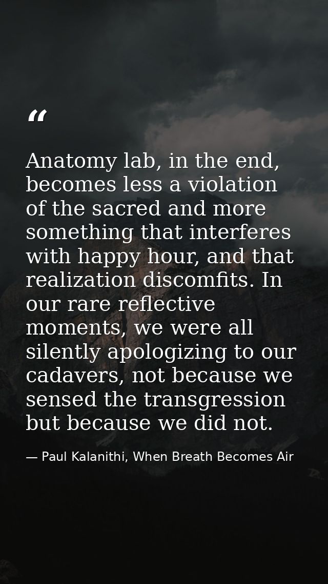 Anatomy lab, in the end, becomes less a violation of the sacred and more something that interferes with happy hour, and  — Paul Kalanithi, When Breath Becomes Air