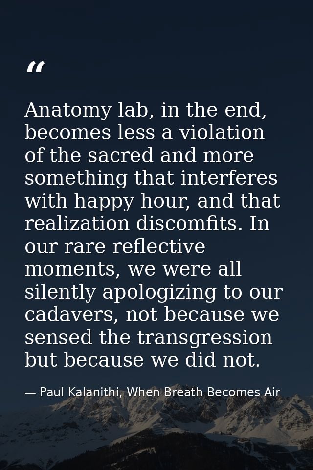 Anatomy lab, in the end, becomes less a violation of the sacred and more something that interferes with happy hour, and  — Paul Kalanithi, When Breath Becomes Air
