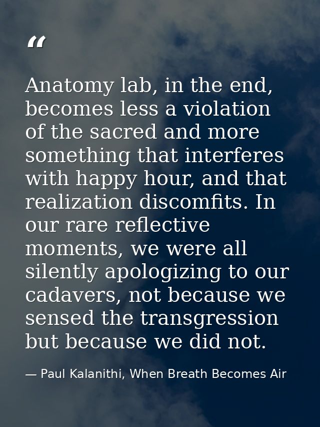 Anatomy lab, in the end, becomes less a violation of the sacred and more something that interferes with happy hour, and  — Paul Kalanithi, When Breath Becomes Air