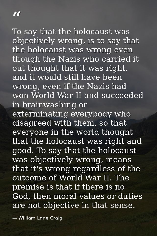 To say that the holocaust was objectively wrong, is to say that the holocaust was wrong even though the Nazis who carrie — William Lane Craig
