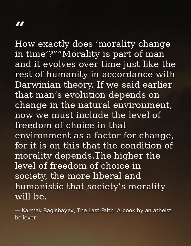 How exactly does ‘morality change in time’?”“Morality is part of man and it evolves over time just like the rest of huma — Karmak Bagisbayev, The Last Faith: A book by an atheist believer