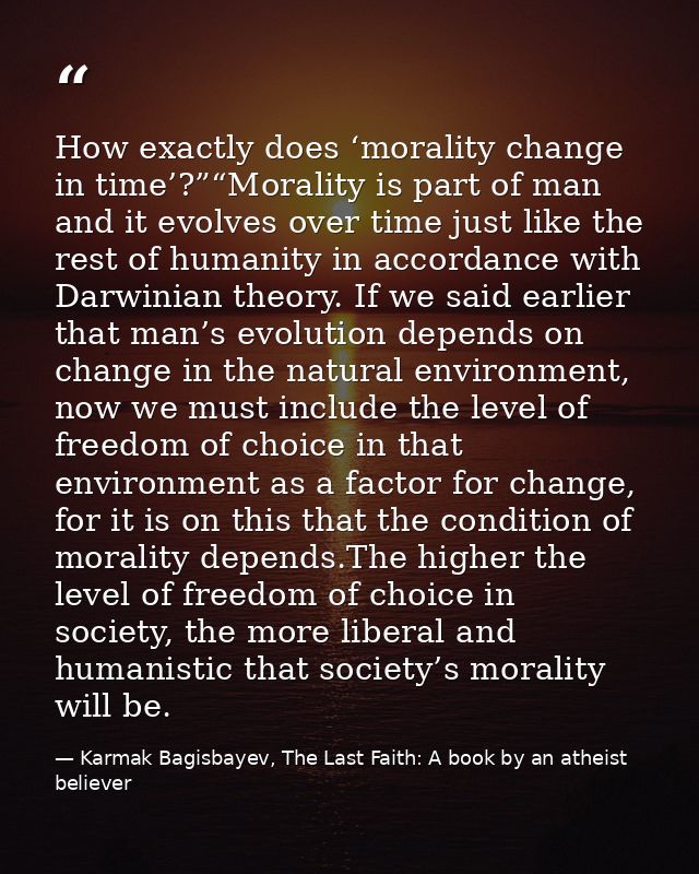 How exactly does ‘morality change in time’?”“Morality is part of man and it evolves over time just like the rest of huma — Karmak Bagisbayev, The Last Faith: A book by an atheist believer