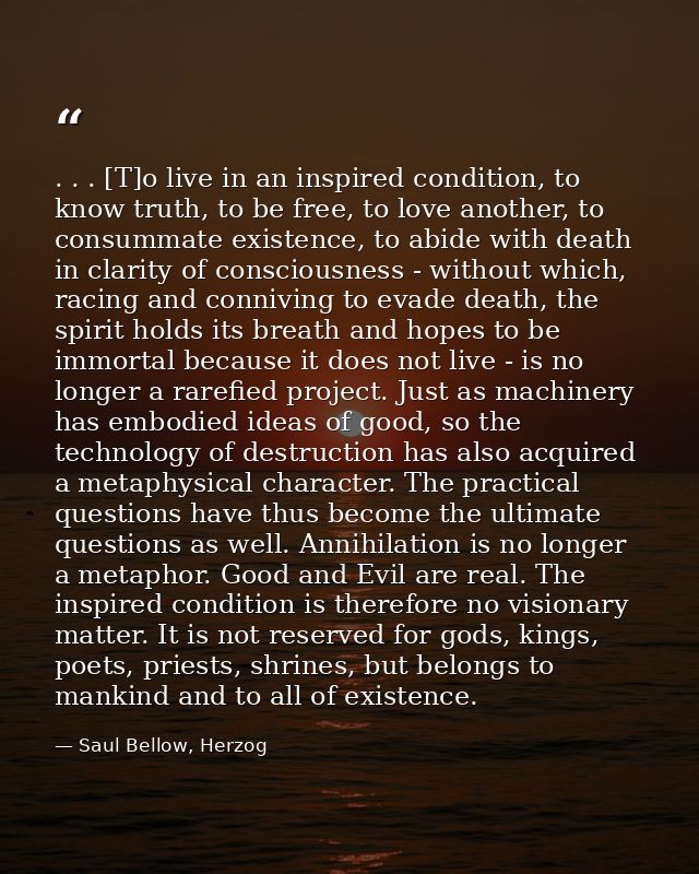 . . . [T]o live in an inspired condition, to know truth, to be free, to love another, to consummate existence, to abide  — Saul Bellow, Herzog