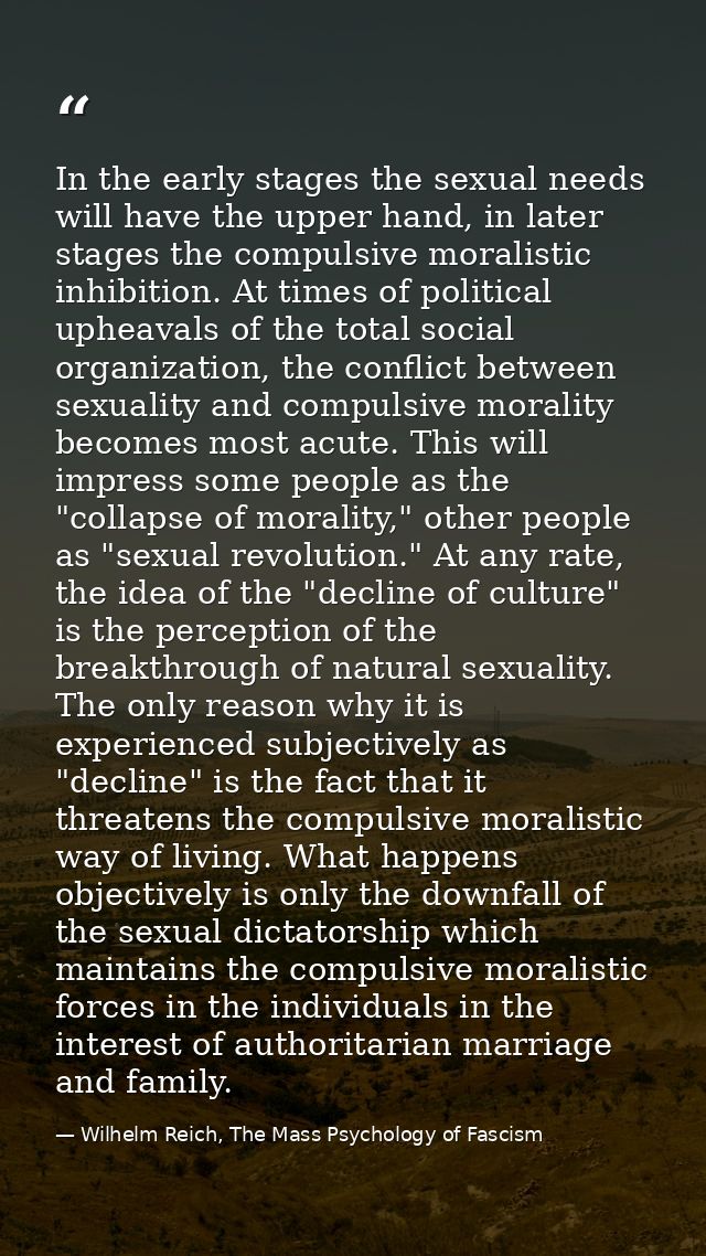 In the early stages the sexual needs will have the upper hand, in later stages the compulsive moralistic inhibition. At  — Wilhelm Reich, The Mass Psychology of Fascism