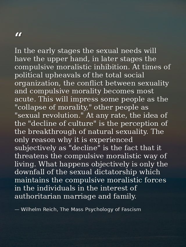 In the early stages the sexual needs will have the upper hand, in later stages the compulsive moralistic inhibition. At  — Wilhelm Reich, The Mass Psychology of Fascism