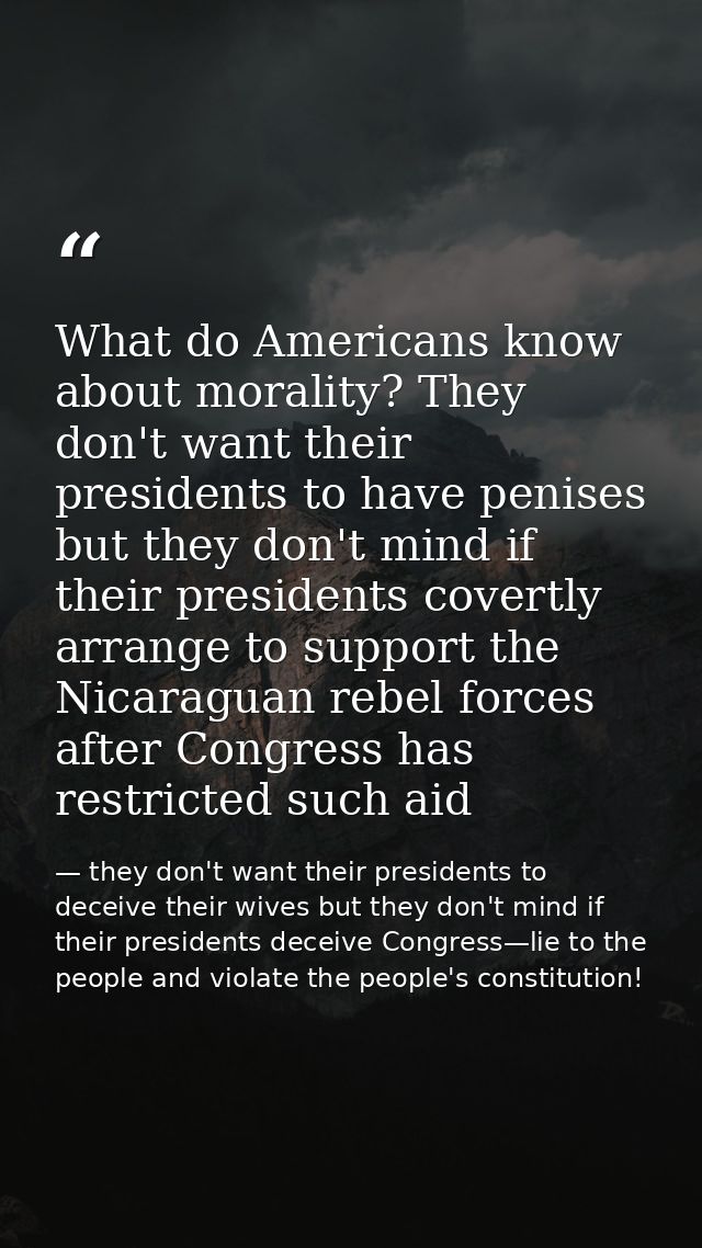 What do Americans know about morality? They don't want their presidents to have penises but they don't mind if their pre — they don't want their presidents to deceive their wives but they don't mind if their presidents deceive Congress—lie to the people and violate the people's constitution!