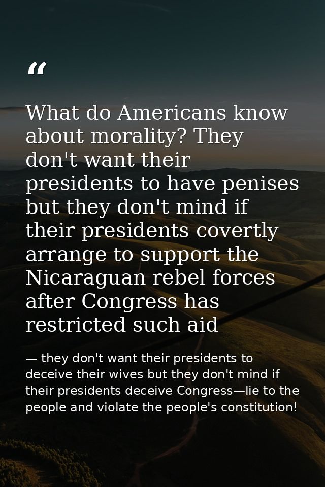 What do Americans know about morality? They don't want their presidents to have penises but they don't mind if their pre — they don't want their presidents to deceive their wives but they don't mind if their presidents deceive Congress—lie to the people and violate the people's constitution!