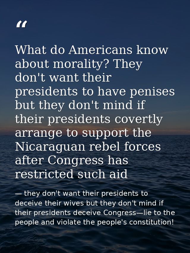 What do Americans know about morality? They don't want their presidents to have penises but they don't mind if their pre — they don't want their presidents to deceive their wives but they don't mind if their presidents deceive Congress—lie to the people and violate the people's constitution!