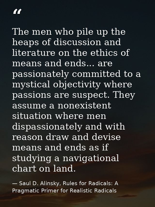 The men who pile up the heaps of discussion and literature on the ethics of means and ends... are passionately committed — Saul D. Alinsky, Rules for Radicals: A Pragmatic Primer for Realistic Radicals