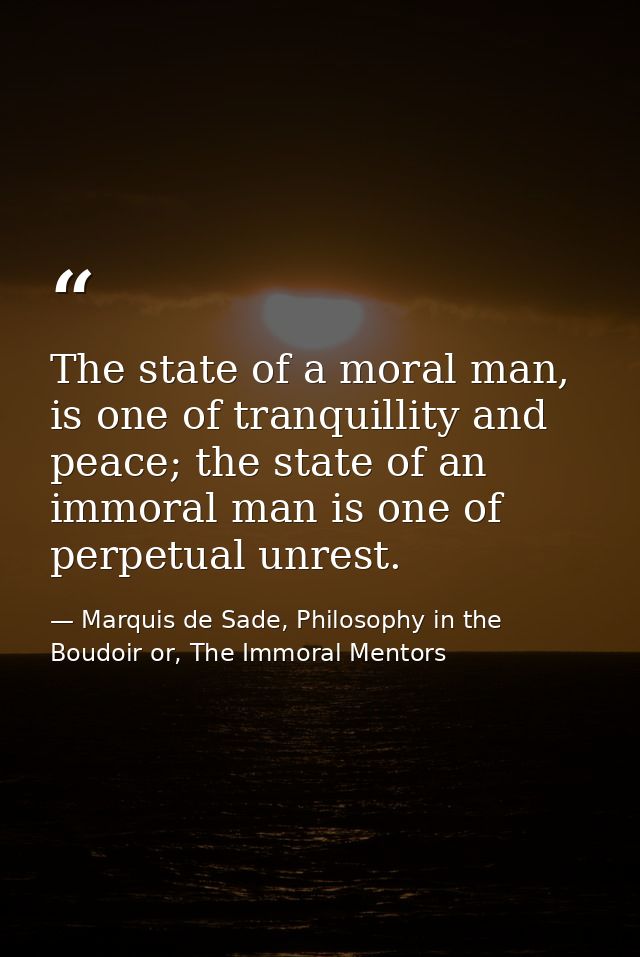 The state of a moral man, is one of tranquillity and peace; the state of an immoral man is one of perpetual unrest. — Marquis de Sade, Philosophy in the Boudoir or, The Immoral Mentors