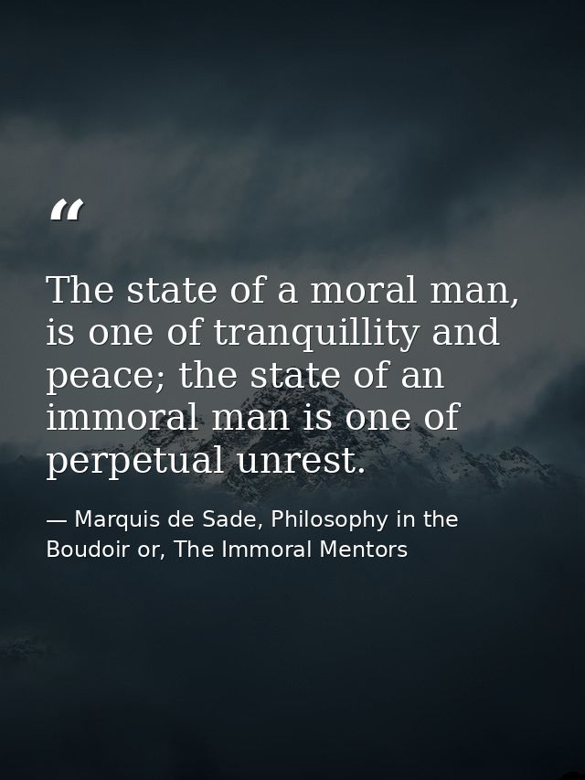 The state of a moral man, is one of tranquillity and peace; the state of an immoral man is one of perpetual unrest. — Marquis de Sade, Philosophy in the Boudoir or, The Immoral Mentors