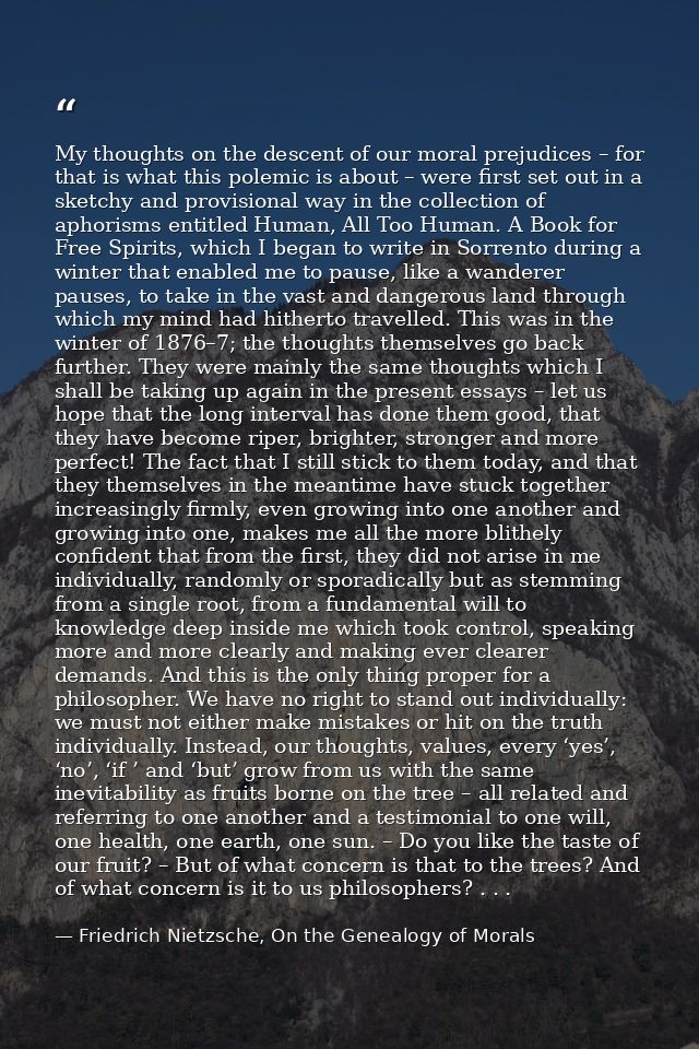 My thoughts on the descent of our moral prejudices – for that is what this polemic is about – were first set out in a sk — Friedrich Nietzsche, On the Genealogy of Morals