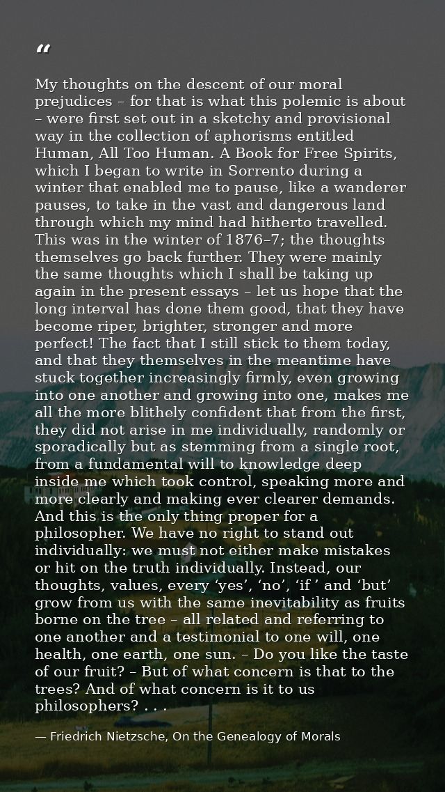 My thoughts on the descent of our moral prejudices – for that is what this polemic is about – were first set out in a sk — Friedrich Nietzsche, On the Genealogy of Morals