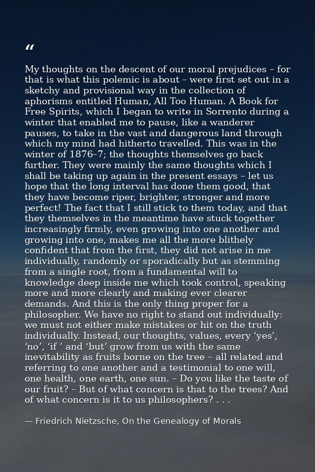 My thoughts on the descent of our moral prejudices – for that is what this polemic is about – were first set out in a sk — Friedrich Nietzsche, On the Genealogy of Morals