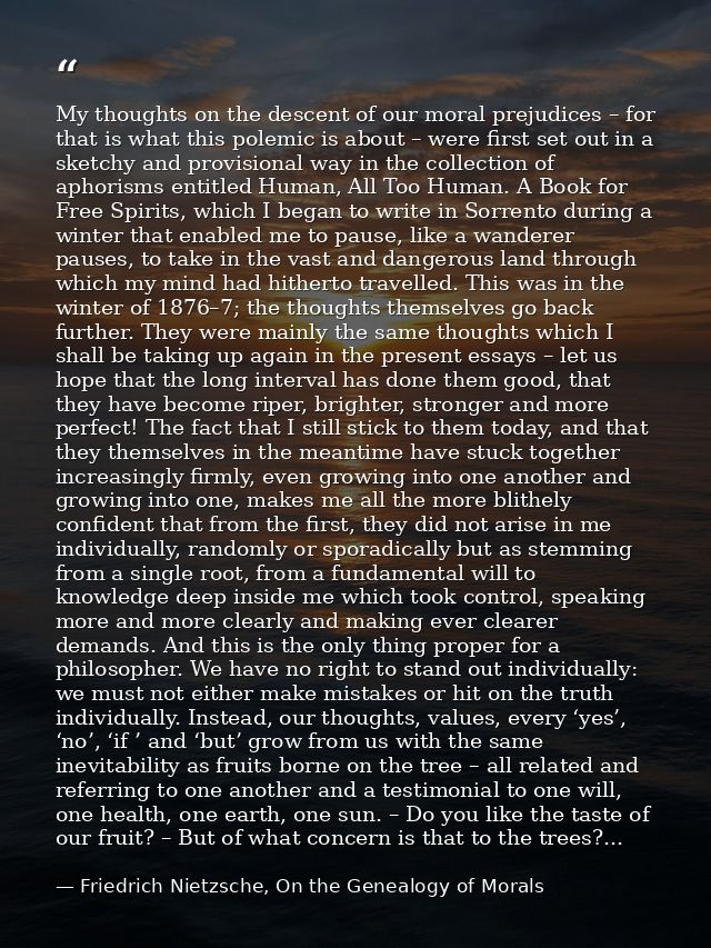 My thoughts on the descent of our moral prejudices – for that is what this polemic is about – were first set out in a sk — Friedrich Nietzsche, On the Genealogy of Morals