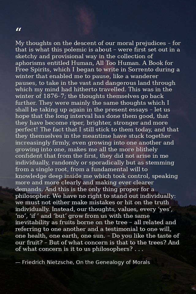 My thoughts on the descent of our moral prejudices – for that is what this polemic is about – were first set out in a sk — Friedrich Nietzsche, On the Genealogy of Morals