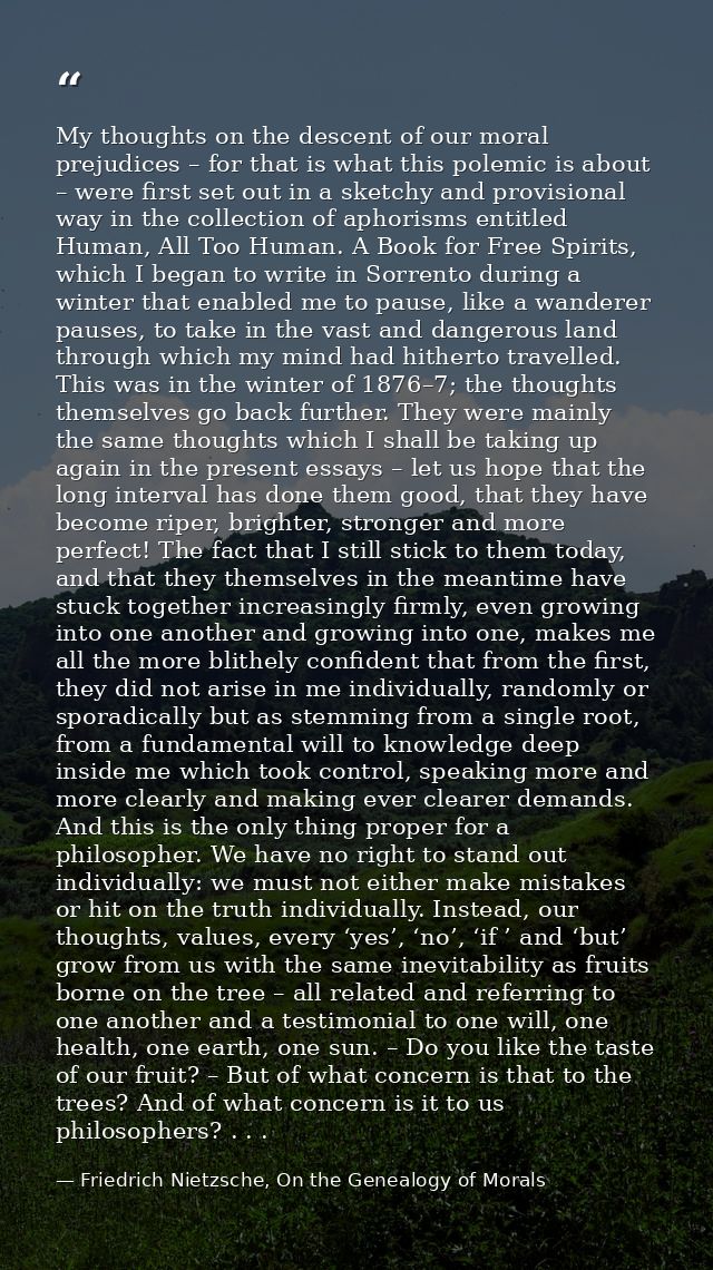 My thoughts on the descent of our moral prejudices – for that is what this polemic is about – were first set out in a sk — Friedrich Nietzsche, On the Genealogy of Morals