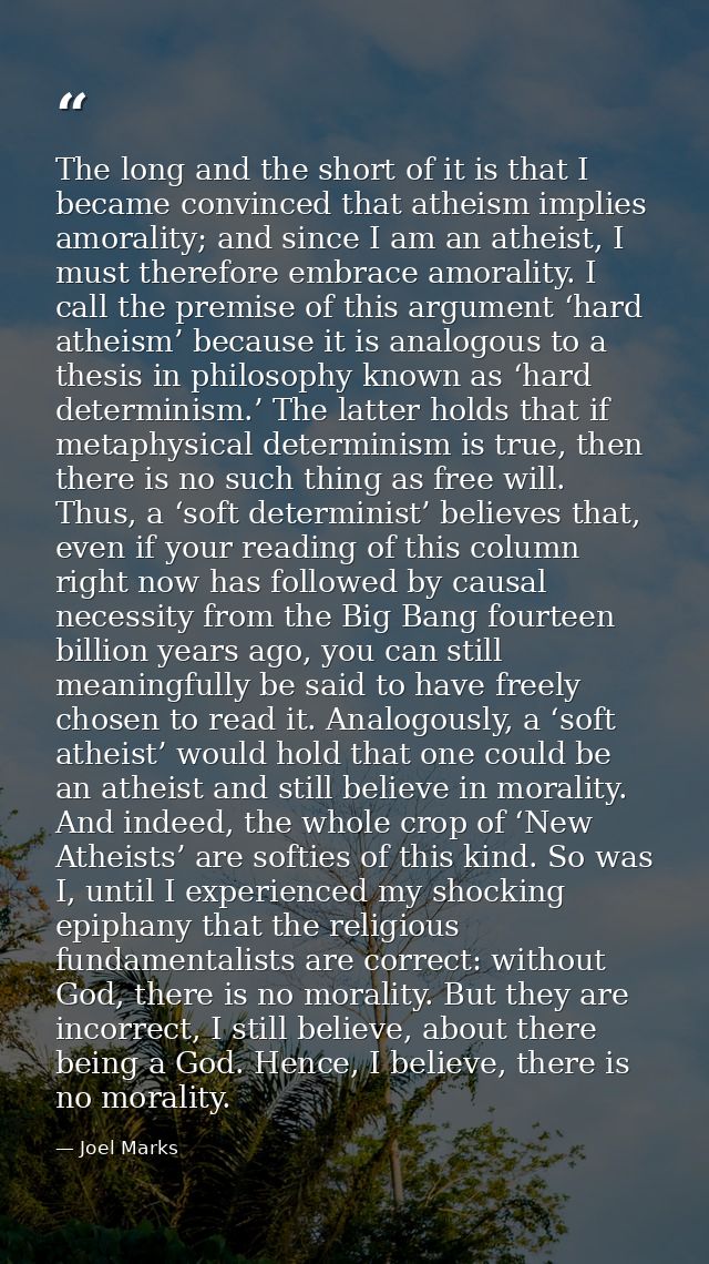 The long and the short of it is that I became convinced that atheism implies amorality; and since I am an atheist, I mus — Joel Marks