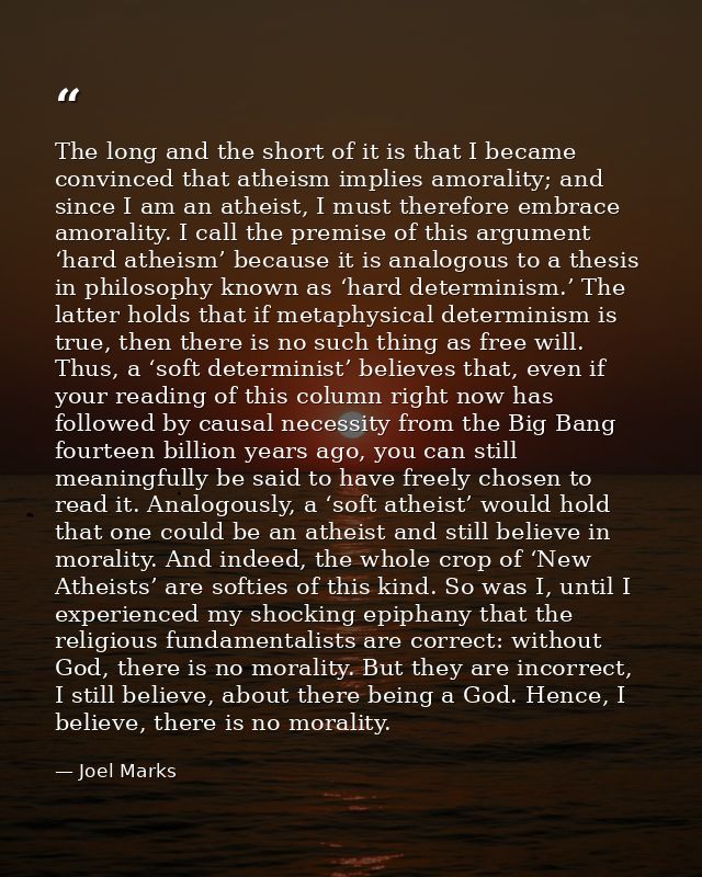 The long and the short of it is that I became convinced that atheism implies amorality; and since I am an atheist, I mus — Joel Marks