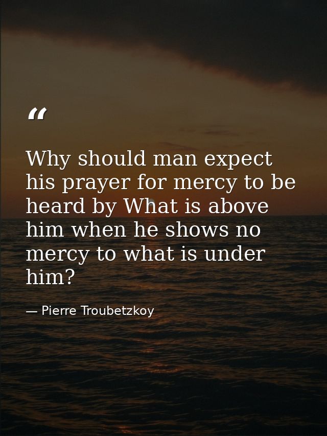 Why should man expect his prayer for mercy to be heard by What is above him when he shows no mercy to what is under him? — Pierre Troubetzkoy