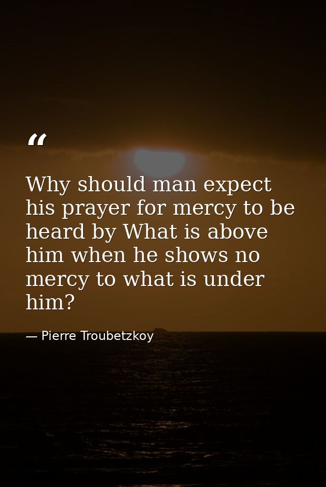 Why should man expect his prayer for mercy to be heard by What is above him when he shows no mercy to what is under him? — Pierre Troubetzkoy