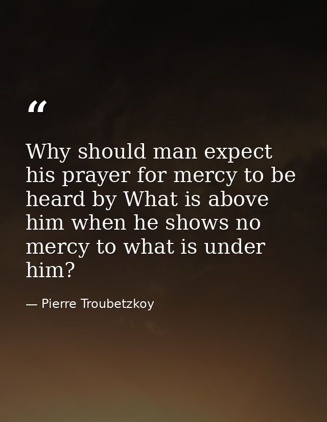 Why should man expect his prayer for mercy to be heard by What is above him when he shows no mercy to what is under him? — Pierre Troubetzkoy