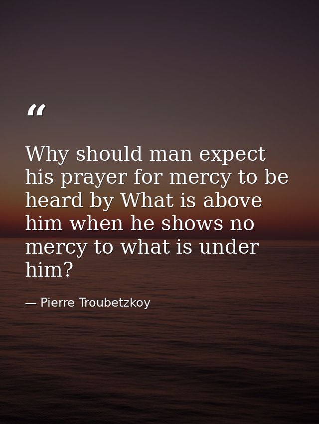 Why should man expect his prayer for mercy to be heard by What is above him when he shows no mercy to what is under him? — Pierre Troubetzkoy