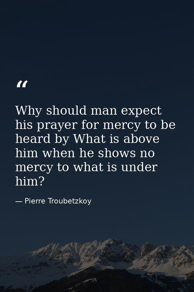 Why should man expect his prayer for mercy to be heard by What is above him when he shows no mercy to what is under him? — Pierre Troubetzkoy