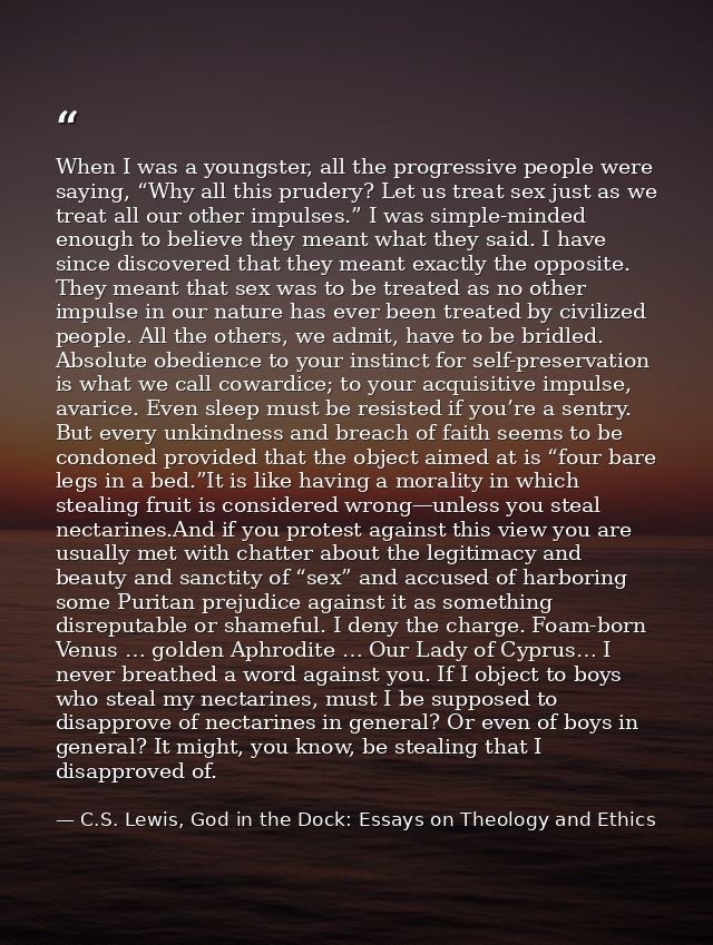 When I was a youngster, all the progressive people were saying, “Why all this prudery? Let us treat sex just as we treat — C.S. Lewis, God in the Dock: Essays on Theology and Ethics