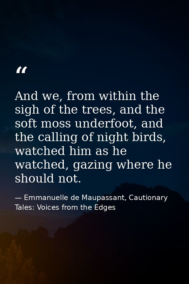And we, from within the sigh of the trees, and the soft moss underfoot, and the calling of night birds, watched him as h — Emmanuelle de Maupassant, Cautionary Tales: Voices from the Edges