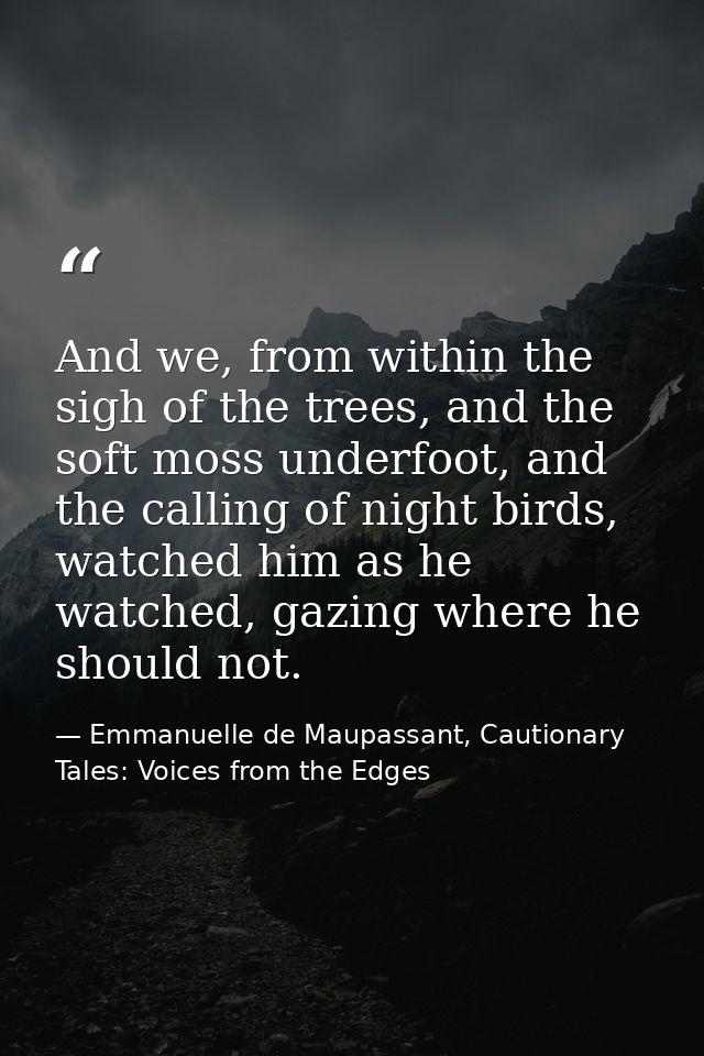 And we, from within the sigh of the trees, and the soft moss underfoot, and the calling of night birds, watched him as h — Emmanuelle de Maupassant, Cautionary Tales: Voices from the Edges