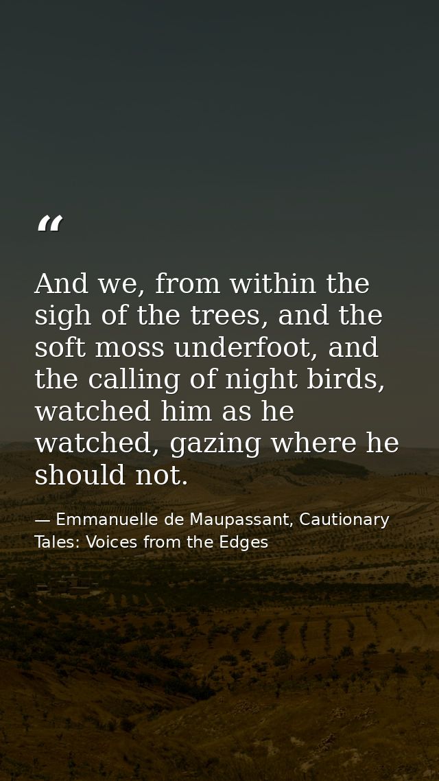 And we, from within the sigh of the trees, and the soft moss underfoot, and the calling of night birds, watched him as h — Emmanuelle de Maupassant, Cautionary Tales: Voices from the Edges