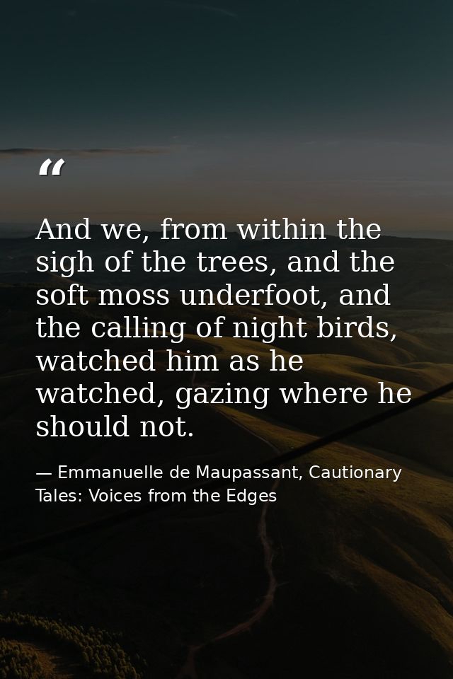 And we, from within the sigh of the trees, and the soft moss underfoot, and the calling of night birds, watched him as h — Emmanuelle de Maupassant, Cautionary Tales: Voices from the Edges