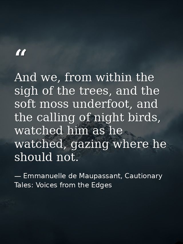 And we, from within the sigh of the trees, and the soft moss underfoot, and the calling of night birds, watched him as h — Emmanuelle de Maupassant, Cautionary Tales: Voices from the Edges