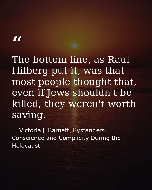 The bottom line, as Raul Hilberg put it, was that most people thought that, even if Jews shouldn't be killed, they weren — Victoria J. Barnett, Bystanders: Conscience and Complicity During the Holocaust