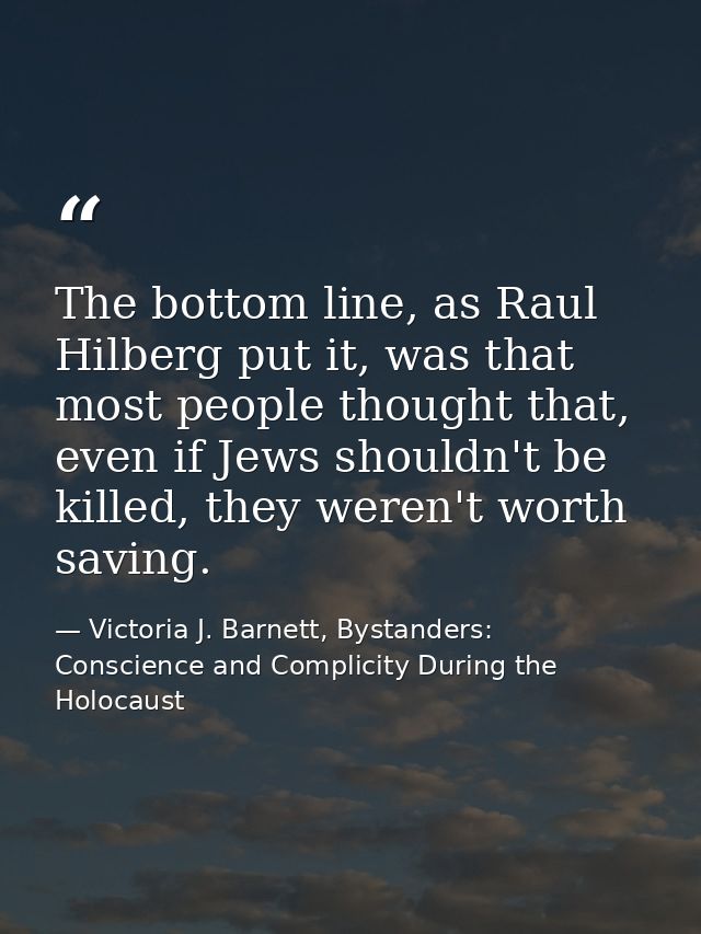 The bottom line, as Raul Hilberg put it, was that most people thought that, even if Jews shouldn't be killed, they weren — Victoria J. Barnett, Bystanders: Conscience and Complicity During the Holocaust