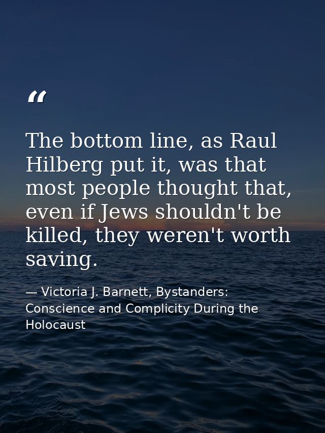 The bottom line, as Raul Hilberg put it, was that most people thought that, even if Jews shouldn't be killed, they weren — Victoria J. Barnett, Bystanders: Conscience and Complicity During the Holocaust