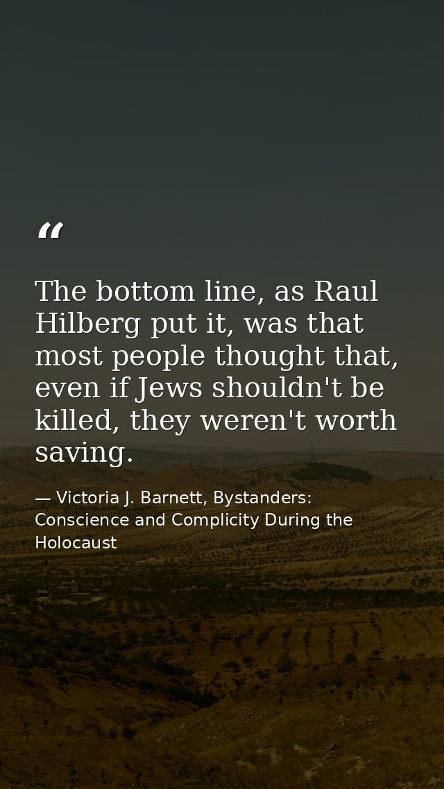 The bottom line, as Raul Hilberg put it, was that most people thought that, even if Jews shouldn't be killed, they weren — Victoria J. Barnett, Bystanders: Conscience and Complicity During the Holocaust