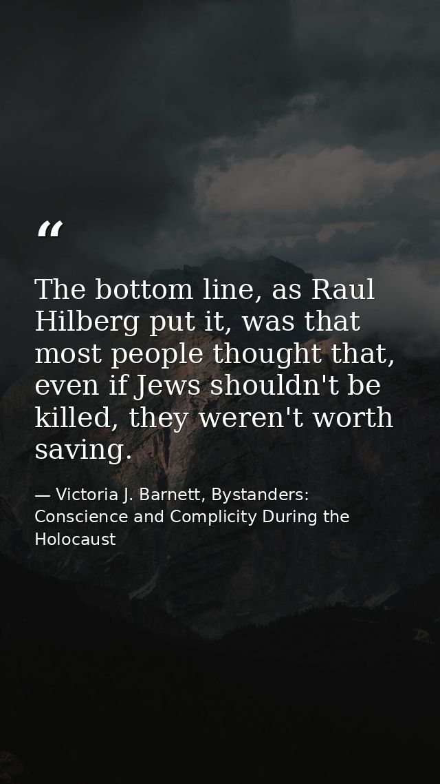 The bottom line, as Raul Hilberg put it, was that most people thought that, even if Jews shouldn't be killed, they weren — Victoria J. Barnett, Bystanders: Conscience and Complicity During the Holocaust