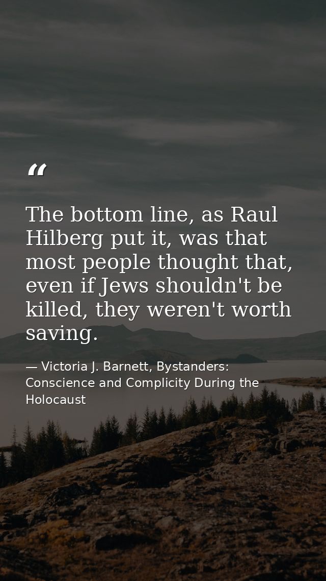 The bottom line, as Raul Hilberg put it, was that most people thought that, even if Jews shouldn't be killed, they weren — Victoria J. Barnett, Bystanders: Conscience and Complicity During the Holocaust