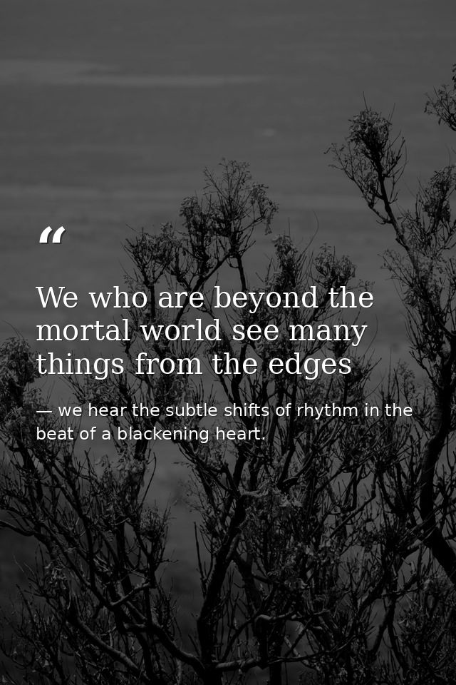 We who are beyond the mortal world see many things from the edges — we hear the subtle shifts of rhythm in the beat of a blackening heart.