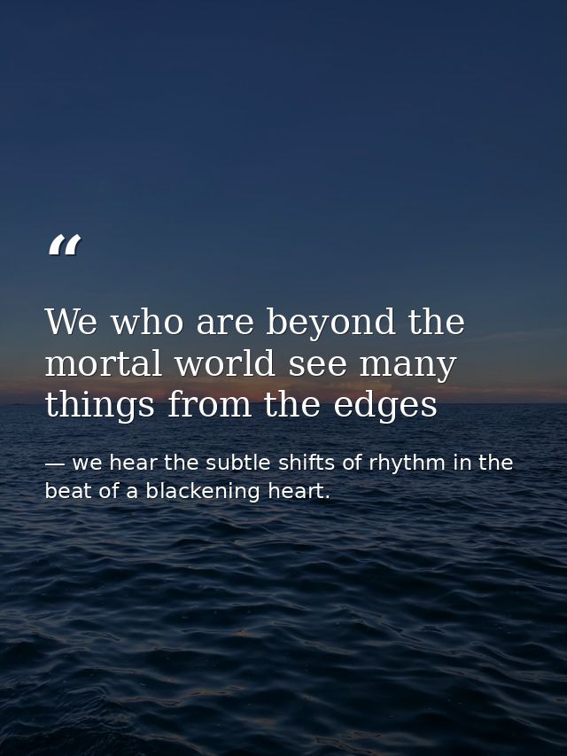 We who are beyond the mortal world see many things from the edges — we hear the subtle shifts of rhythm in the beat of a blackening heart.