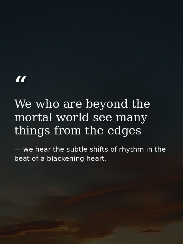 We who are beyond the mortal world see many things from the edges — we hear the subtle shifts of rhythm in the beat of a blackening heart.