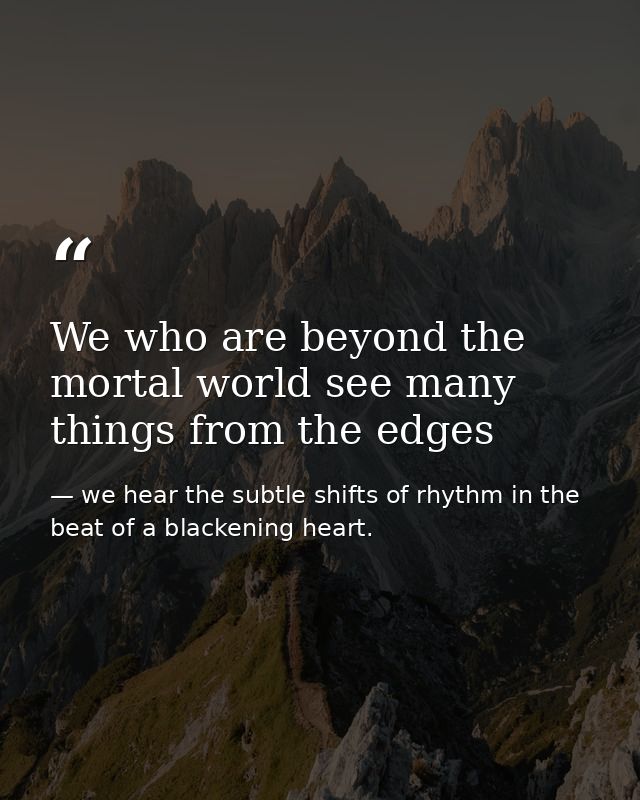We who are beyond the mortal world see many things from the edges — we hear the subtle shifts of rhythm in the beat of a blackening heart.