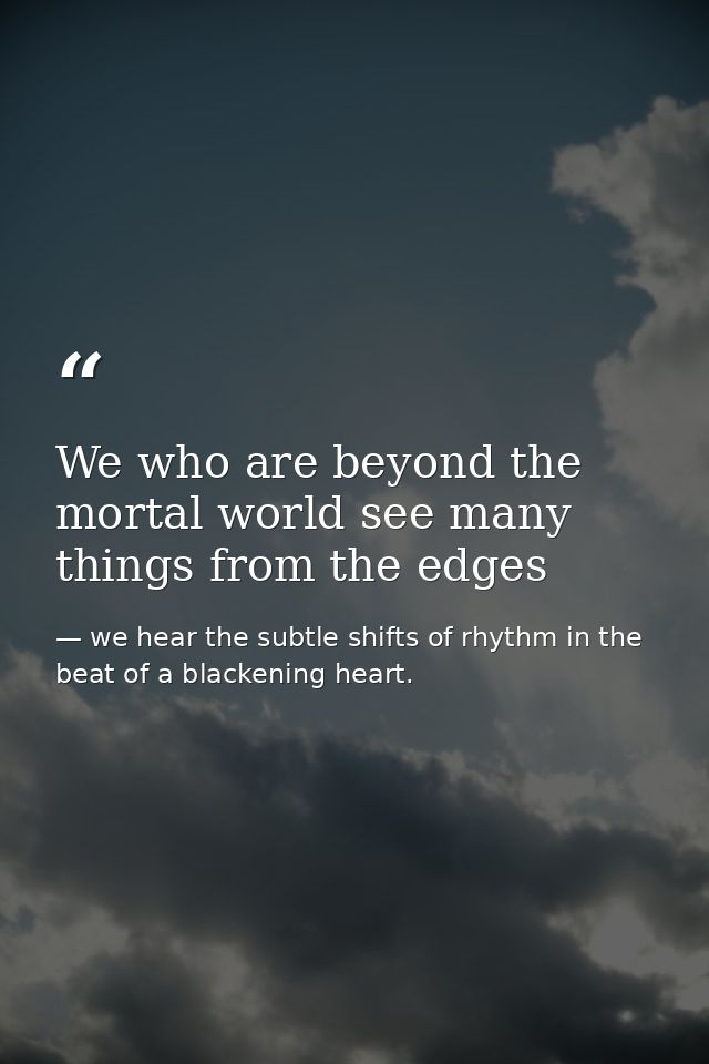 We who are beyond the mortal world see many things from the edges — we hear the subtle shifts of rhythm in the beat of a blackening heart.