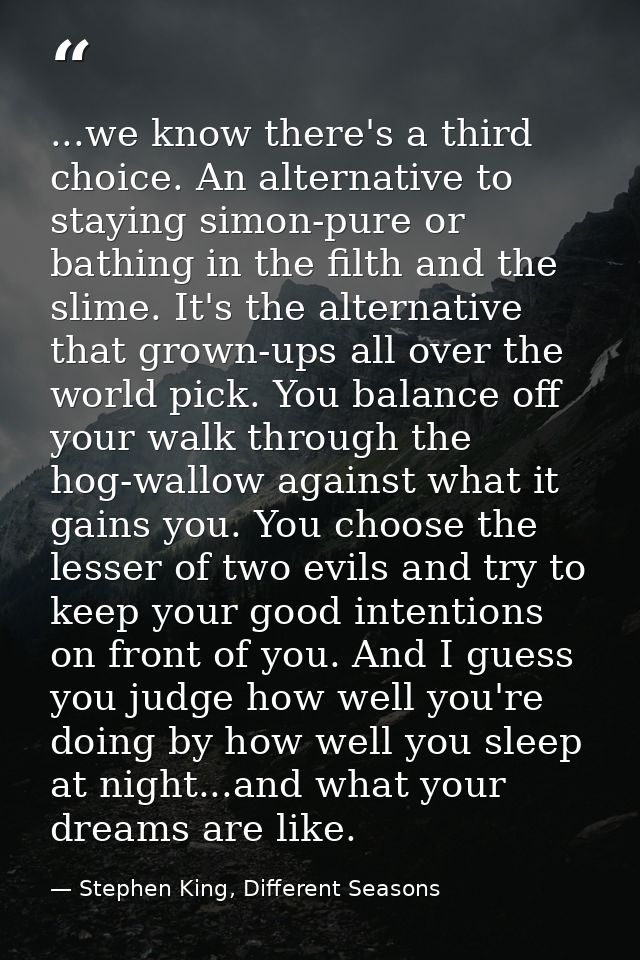 ...we know there's a third choice. An alternative to staying simon-pure or bathing in the filth and the slime. It's the  — Stephen King, Different Seasons
