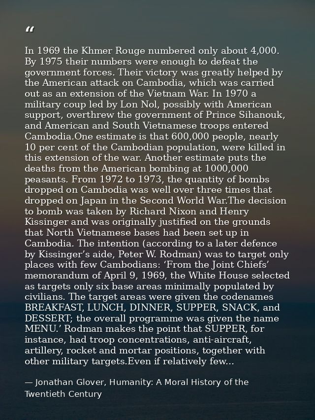 In 1969 the Khmer Rouge numbered only about 4,000. By 1975 their numbers were enough to defeat the government forces. Th — Jonathan Glover, Humanity: A Moral History of the Twentieth Century