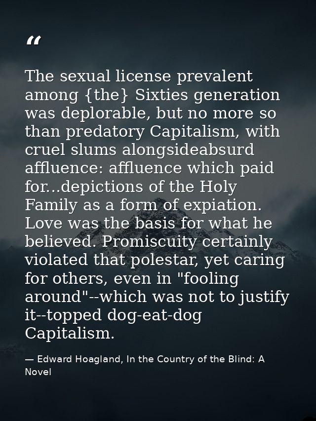 The sexual license prevalent among {the} Sixties generation was deplorable, but no more so than predatory Capitalism, wi — Edward Hoagland, In the Country of the Blind: A Novel