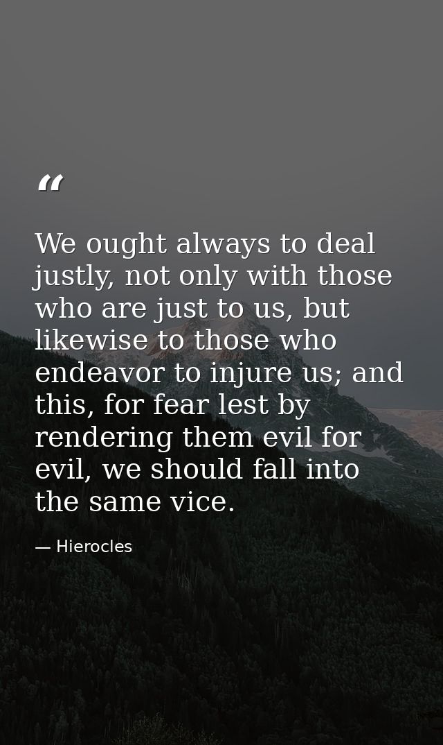 We ought always to deal justly, not only with those who are just to us, but likewise to those who endeavor to injure us; — Hierocles