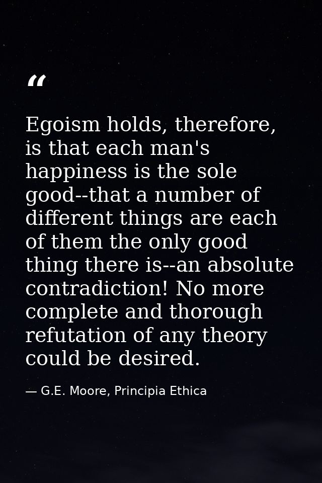 Egoism holds, therefore, is that each man's happiness is the sole good--that a number of different things are each of th — G.E. Moore, Principia Ethica
